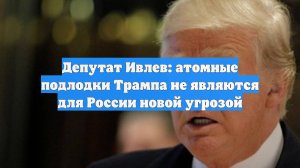Депутат Ивлев: атомные подлодки Трампа не являются для России новой угрозой