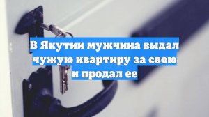 В Якутии мужчина выдал чужую квартиру за свою и продал ее