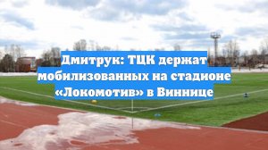 Дмитрук: ТЦК держат мобилизованных на стадионе «Локомотив» в Виннице