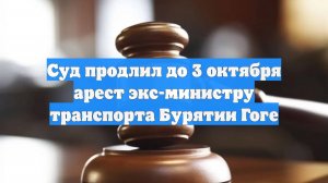 Суд продлил до 3 октября арест экс-министру транспорта Бурятии Гоге