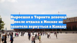 Выросшая в Торонто девочка после отдыха в Москве не захотела вернуться в Канаду