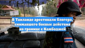 В Таиланде арестовали блогера, снимавшего боевые действия на границе с Камбоджей