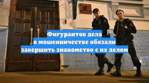Фигурантов дела о мошенничестве обязали завершить знакомство с их делом