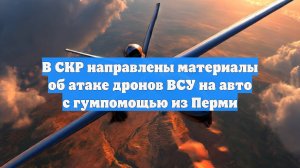 В СКР направлены материалы об атаке дронов ВСУ на авто с гумпомощью из Перми