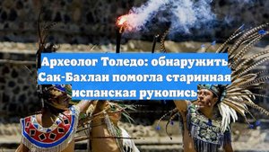 Археолог Толедо: обнаружить Сак-Бахлан помогла старинная испанская рукопись