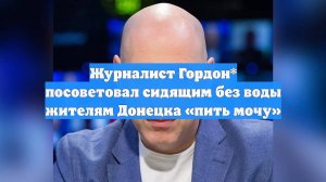Журналист Гордон* посоветовал сидящим без воды жителям Донецка «пить мочу»