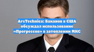 ArsTechnica: Баканов в США обсуждал использование «Прогрессов» в затоплении МКС