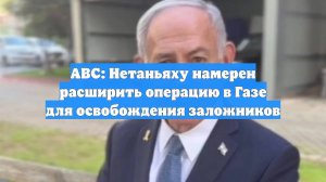 ABC: Нетаньяху намерен расширить операцию в Газе для освобождения заложников