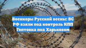 Военкоры Русской весны: ВС РФ взяли под контроль КПП Гоптовка под Харьковом