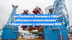 ArsTechnica: Баканов в США обсуждал использование «Прогрессов» в затоплении МКС