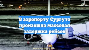 В аэропорту Сургута произошла массовая задержка рейсов