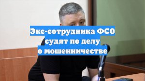 Экс-сотрудника ФСО судят по делу о мошенничестве