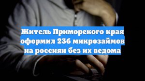Житель Приморского края оформил 236 микрозаймов на россиян без их ведома