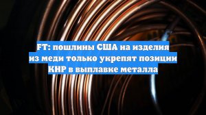FT: пошлины США на изделия из меди только укрепят позиции КНР в выплавке металла