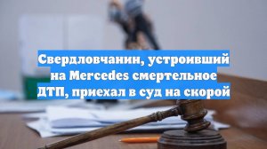 Свердловчанин, устроивший на Mercedes смертельное ДТП, приехал в суд на скорой