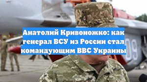 Анатолий Кривоножко: как генерал ВСУ из России стал командующим ВВС Украины