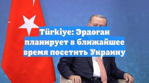 Türkiye: Эрдоган планирует в ближайшее время посетить Украину