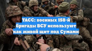 ТАСС: военных 158-й бригады ВСУ используют как живой щит под Сумами