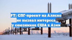 FT: СПГ-проект на Аляске не вызвал интереса у союзников США в Азии