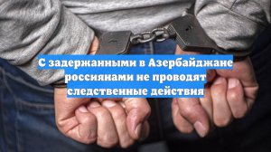 С задержанными в Азербайджане россиянами не проводят следственные действия