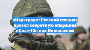 «Царьград»: Русский спецназ провел секретную операцию «Скат-12» под Николаевом