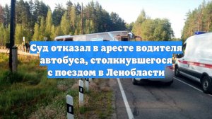 Суд отказал в аресте водителя автобуса, столкнувшегося с поездом в Ленобласти