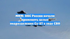 MWM: ВКС России начали применять целые подразделения Су-57 в ходе СВО