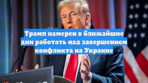 Трамп намерен в ближайшие дни работать над завершением конфликта на Украине
