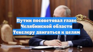 Путин посоветовал главе Челябинской области Текслеру двигаться к целям