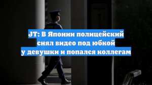 JT: В Японии полицейский снял видео под юбкой у девушки и попался коллегам