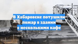 В Хабаровске потушили пожар в здании с несколькими кафе