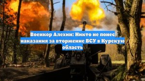 Военкор Алехин: Никто не понес наказания за вторжение ВСУ в Курскую область