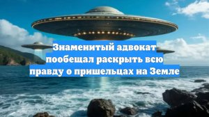 Знаменитый адвокат пообещал раскрыть всю правду о пришельцах на Земле