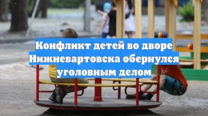 Конфликт детей во дворе Нижневартовска обернулся уголовным делом