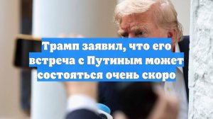 Трамп заявил, что его встреча с Путиным может состояться очень скоро