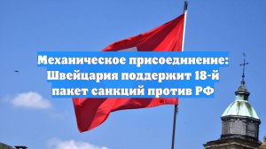 Механическое присоединение: Швейцария поддержит 18-й пакет санкций против РФ
