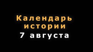 КАЛЕНДАРЬ ИСТОРИИ 7 АВГУСТА