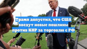 Трамп допустил, что США введут новые пошлины против КНР за торговлю с РФ