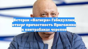 Ветеран «Вагнера» Габидуллин отверг причастность Пригожина к контрабанде черепов