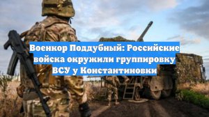 Военкор Поддубный: Российские войска окружили группировку ВСУ у Константиновки