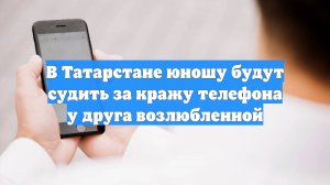 В Татарстане юношу будут судить за кражу телефона у друга возлюбленной