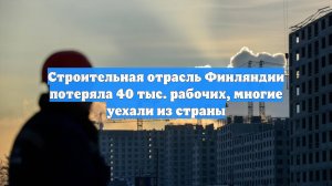 Строительная отрасль Финляндии потеряла 40 тыс. рабочих, многие уехали из страны
