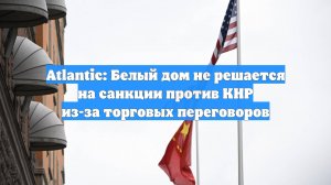Atlantic: Белый дом не решается на санкции против КНР из-за торговых переговоров