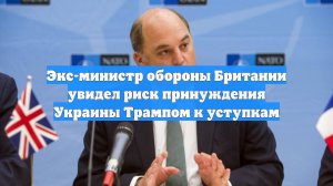 Экс-министр обороны Британии увидел риск принуждения Украины Трампом к уступкам