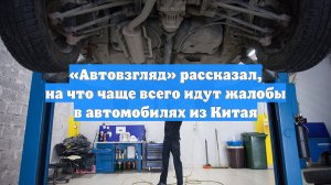 «Автовзгляд» рассказал, на что чаще всего идут жалобы в автомобилях из Китая