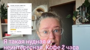 Я такая нудная и неинтересная/кофе аж 2 часа наливаю