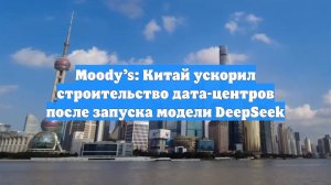 Moody’s: Китай ускорил строительство дата-центров после запуска модели DeepSeek
