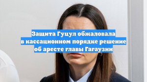 Защита Гуцул обжаловала в кассационном порядке решение об аресте главы Гагаузии