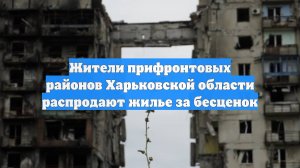 Жители прифронтовых районов Харьковской области распродают жилье за бесценок
