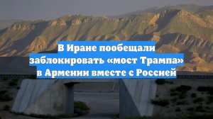 В Иране пообещали заблокировать «мост Трампа» в Армении вместе с Россией